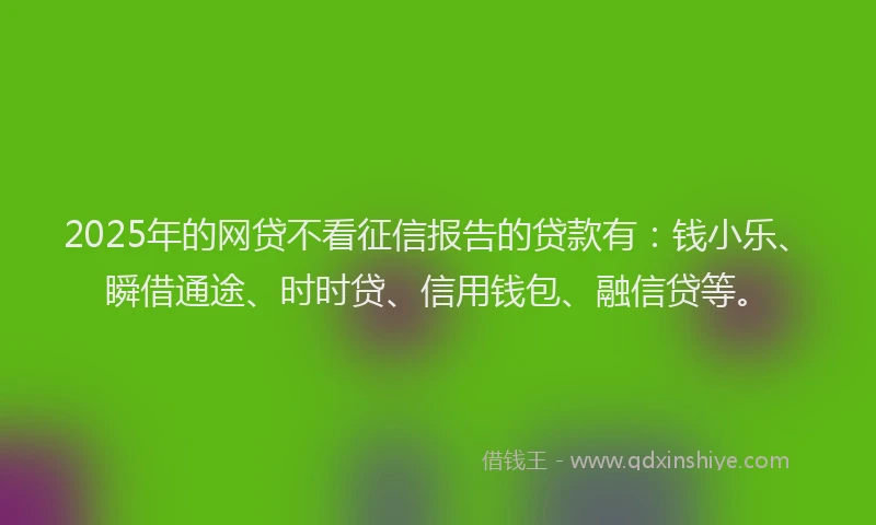 2025年的网贷不看征信报告的贷款有：钱小乐、瞬借通途、时时贷、信用钱包、融信贷等。