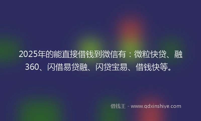 2025年的能直接借钱到微信有：微粒快贷、融360、闪借易贷融、闪贷宝易、借钱快等。