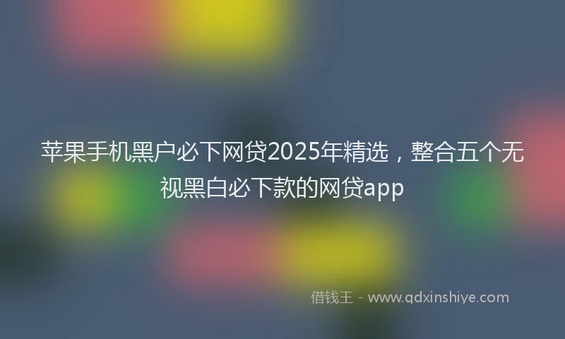 苹果手机黑户必下网贷2025年精选，整合五个无视黑白必下款的网贷app