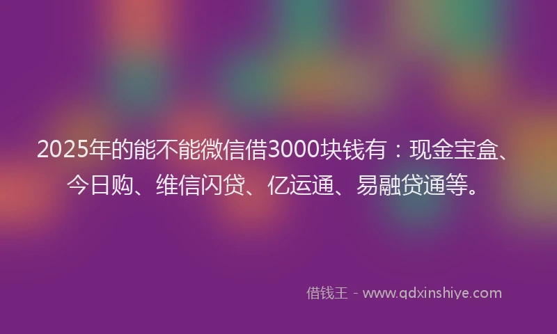 2025年的能不能微信借3000块钱有：现金宝盒、今日购、维信闪贷、亿运通、易融贷通等。