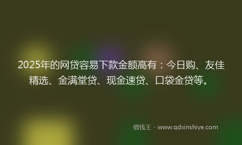2025年的网贷容易下款金额高有：今日购、友佳精选、金满堂贷、现金速贷、口袋金贷等。