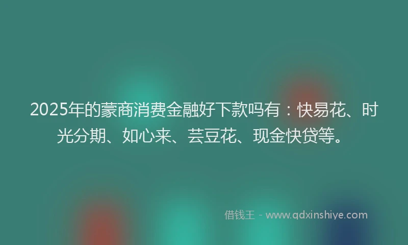 2025年的蒙商消费金融好下款吗有：快易花、时光分期、如心来、芸豆花、现金快贷等。