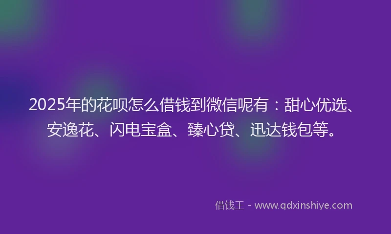 2025年的花呗怎么借钱到微信呢有：甜心优选、安逸花、闪电宝盒、臻心贷、迅达钱包等。
