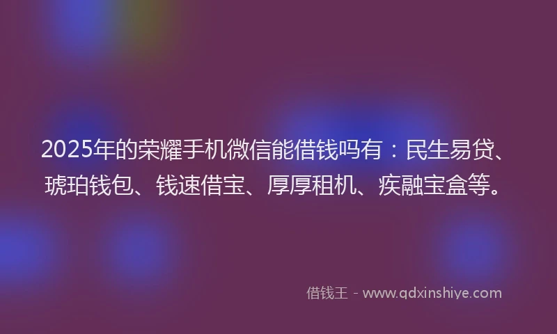 2025年的荣耀手机微信能借钱吗有：民生易贷、琥珀钱包、钱速借宝、厚厚租机、疾融宝盒等。