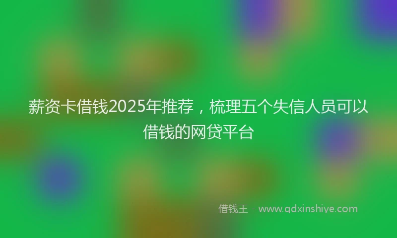 薪资卡借钱2025年推荐，梳理五个失信人员可以借钱的网贷平台