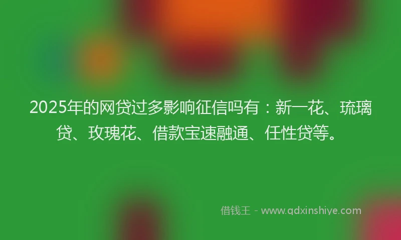 2025年的网贷过多影响征信吗有：新一花、琉璃贷、玫瑰花、借款宝速融通、任性贷等。