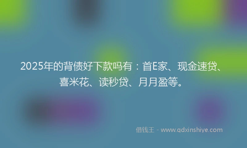 2025年的背债好下款吗有：首E家、现金速贷、喜米花、读秒贷、月月盈等。