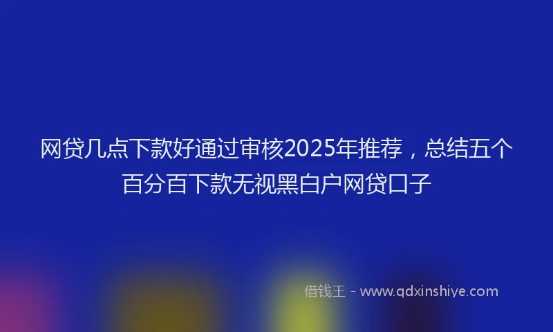 网贷几点下款好通过审核2025年推荐，总结五个百分百下款无视黑白户网贷口子