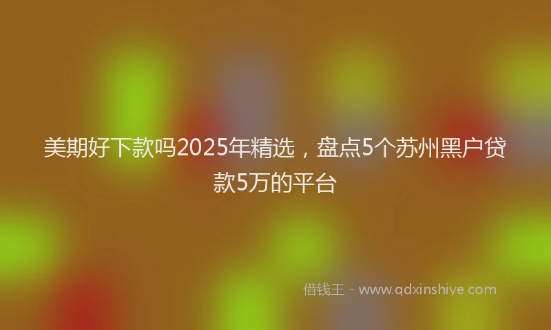 美期好下款吗2025年精选，盘点5个苏州黑户贷款5万的平台