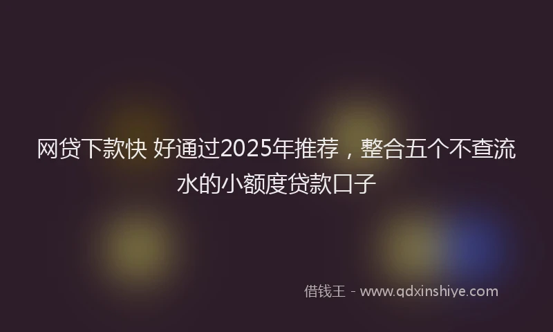 网贷下款快 好通过2025年推荐，整合五个不查流水的小额度贷款口子