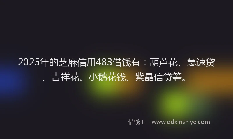 2025年的芝麻信用483借钱有：葫芦花、急速贷、吉祥花、小鹅花钱、紫晶信贷等。