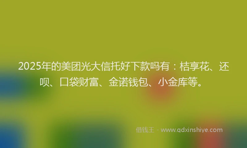 2025年的美团光大信托好下款吗有：桔享花、还呗、口袋财富、金诺钱包、小金库等。