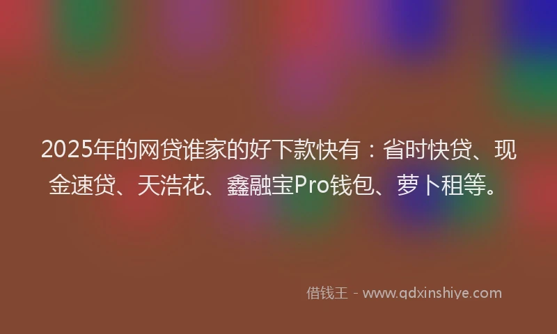 2025年的网贷谁家的好下款快有：省时快贷、现金速贷、天浩花、鑫融宝Pro钱包、萝卜租等。