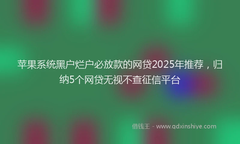 苹果系统黑户烂户必放款的网贷2025年推荐，归纳5个网贷无视不查征信平台