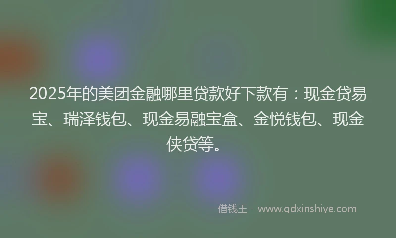 2025年的美团金融哪里贷款好下款有：现金贷易宝、瑞泽钱包、现金易融宝盒、金悦钱包、现金侠贷等。