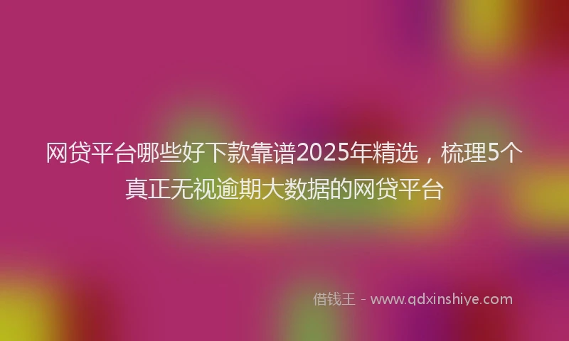 网贷平台哪些好下款靠谱2025年精选，梳理5个真正无视逾期大数据的网贷平台