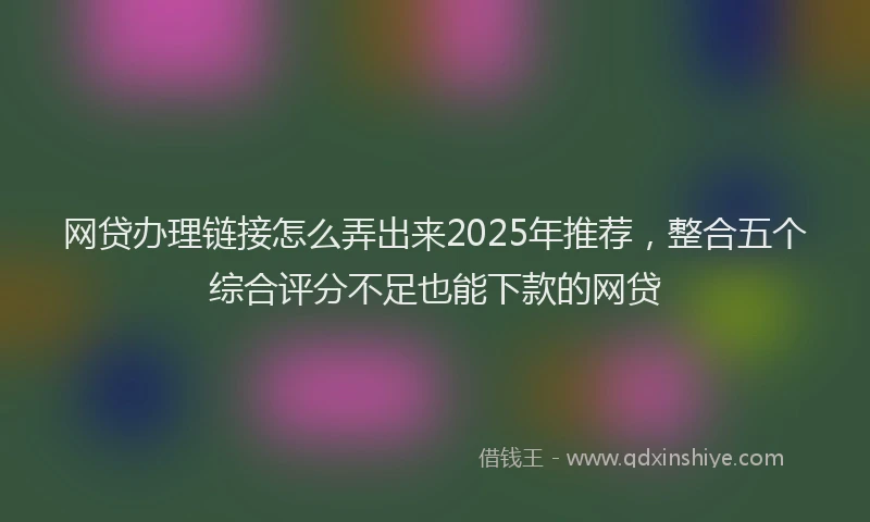 网贷办理链接怎么弄出来2025年推荐，整合五个综合评分不足也能下款的网贷