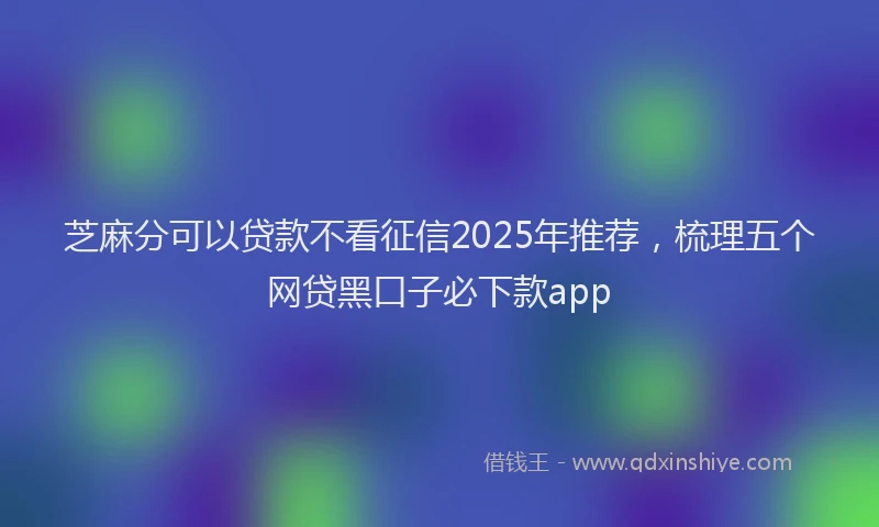 芝麻分可以贷款不看征信2025年推荐，梳理五个网贷黑口子必下款app