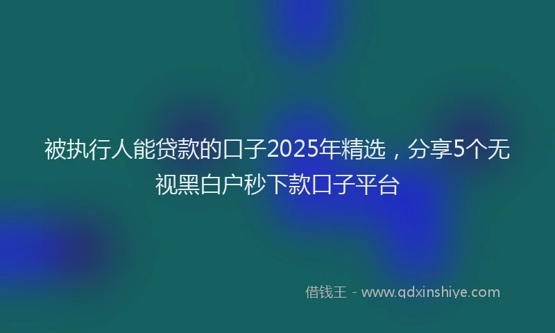 被执行人能贷款的口子2025年精选，分享5个无视黑白户秒下款口子平台
