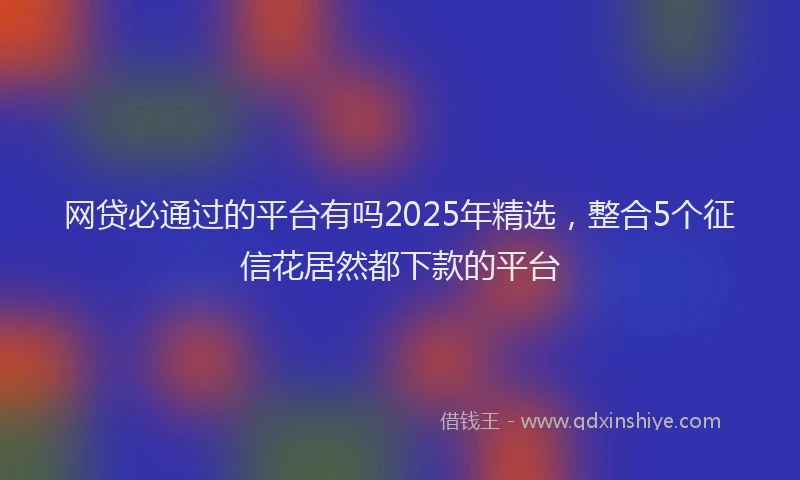 网贷必通过的平台有吗2025年精选，整合5个征信花居然都下款的平台