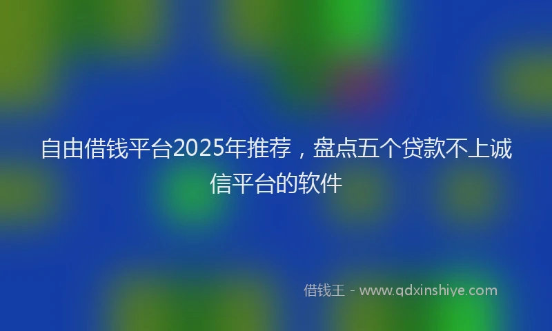 自由借钱平台2025年推荐，盘点五个贷款不上诚信平台的软件
