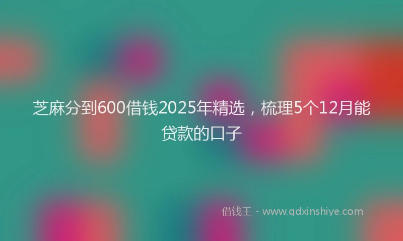 芝麻分到600借钱2025年精选，梳理5个12月能贷款的口子