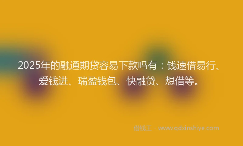 2025年的融通期贷容易下款吗有：钱速借易行、爱钱进、瑞盈钱包、快融贷、想借等。