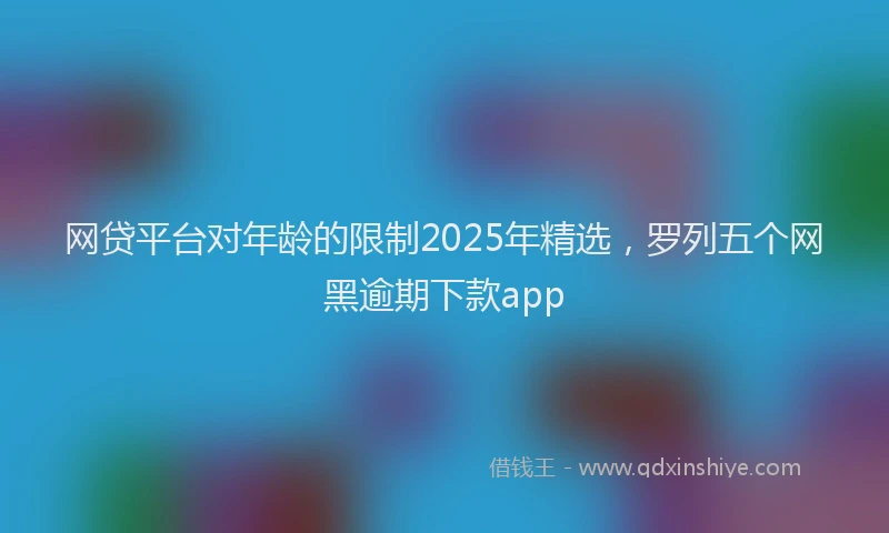 网贷平台对年龄的限制2025年精选，罗列五个网黑逾期下款app