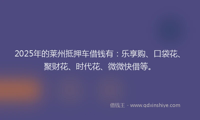 2025年的莱州抵押车借钱有：乐享购、口袋花、聚财花、时代花、微微快借等。
