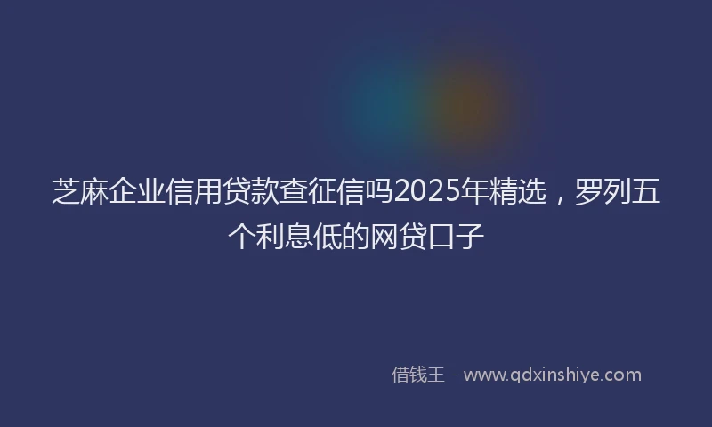 芝麻企业信用贷款查征信吗2025年精选，罗列五个利息低的网贷口子