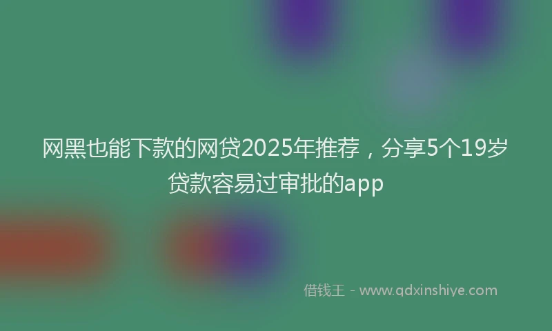 网黑也能下款的网贷2025年推荐，分享5个19岁贷款容易过审批的app