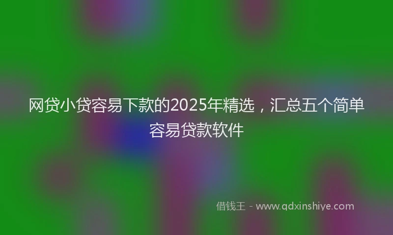 网贷小贷容易下款的2025年精选，汇总五个简单容易贷款软件