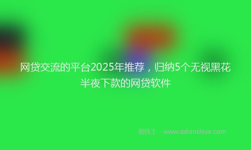 网贷交流的平台2025年推荐，归纳5个无视黑花半夜下款的网贷软件