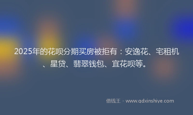 2025年的花呗分期买房被拒有：安逸花、宅租机、星贷、翡翠钱包、宜花呗等。