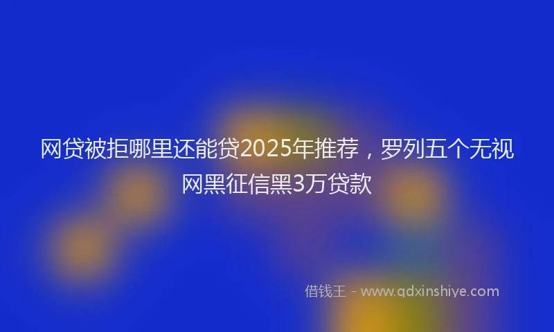 网贷被拒哪里还能贷2025年推荐，罗列五个无视网黑征信黑3万贷款