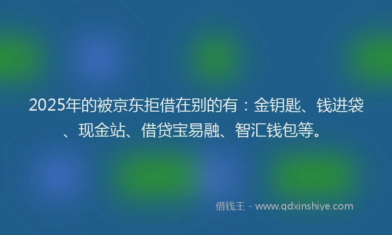 2025年的被京东拒借在别的有：金钥匙、钱进袋、现金站、借贷宝易融、智汇钱包等。