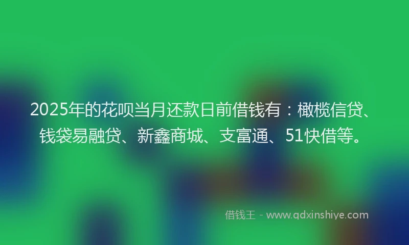 2025年的花呗当月还款日前借钱有：橄榄信贷、钱袋易融贷、新鑫商城、支富通、51快借等。