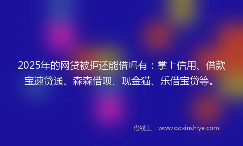 2025年的网贷被拒还能借吗有：掌上信用、借款宝速贷通、森森借呗、现金猫、乐借宝贷等。
