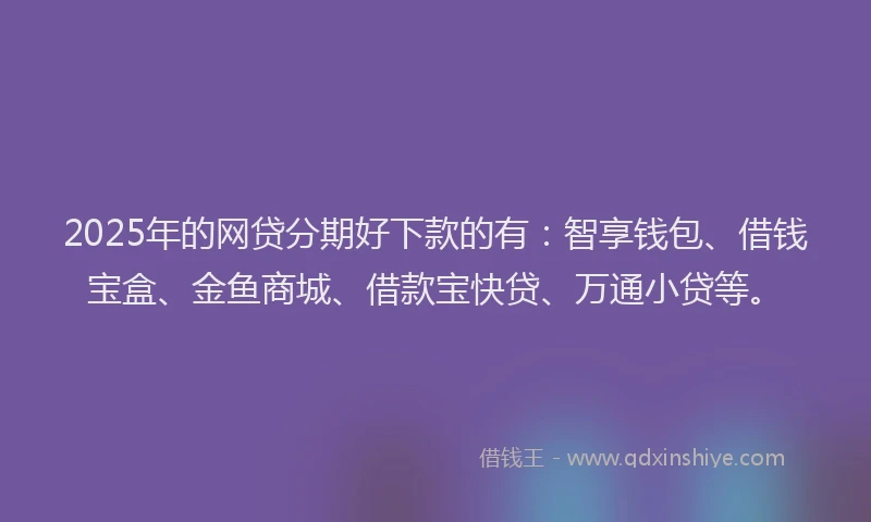 2025年的网贷分期好下款的有：智享钱包、借钱宝盒、金鱼商城、借款宝快贷、万通小贷等。