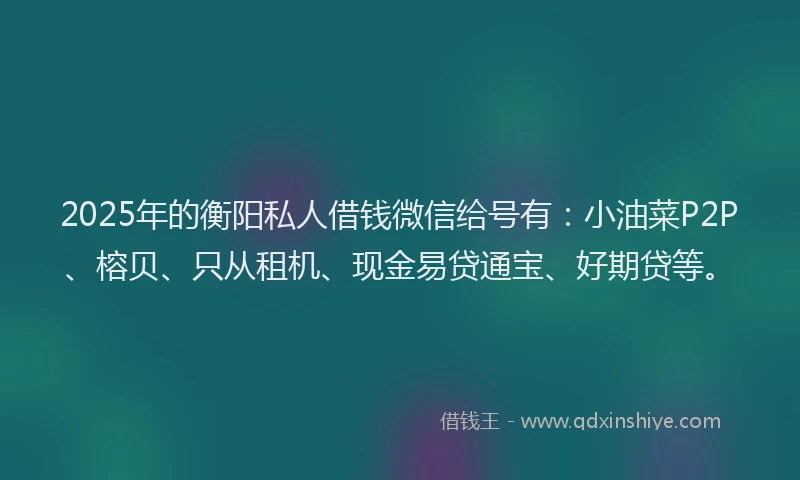 2025年的衡阳私人借钱微信给号有：小油菜P2P、榕贝、只从租机、现金易贷通宝、好期贷等。