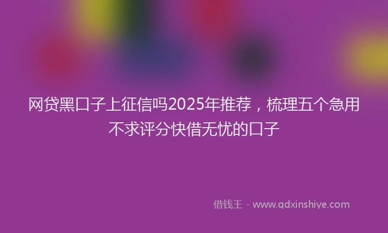 网贷黑口子上征信吗2025年推荐，梳理五个急用不求评分快借无忧的口子