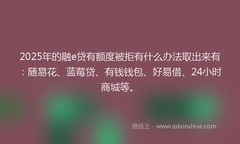 2025年的融e贷有额度被拒有什么办法取出来有：随易花、蓝莓贷、有钱钱包、好易借、24小时商城等。