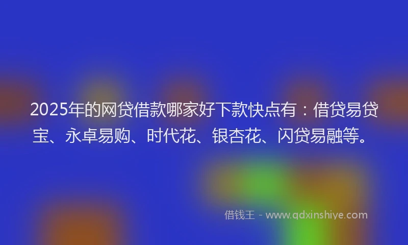 2025年的网贷借款哪家好下款快点有：借贷易贷宝、永卓易购、时代花、银杏花、闪贷易融等。
