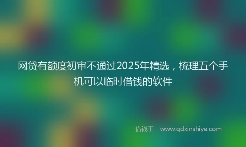 网贷有额度初审不通过2025年精选，梳理五个手机可以临时借钱的软件