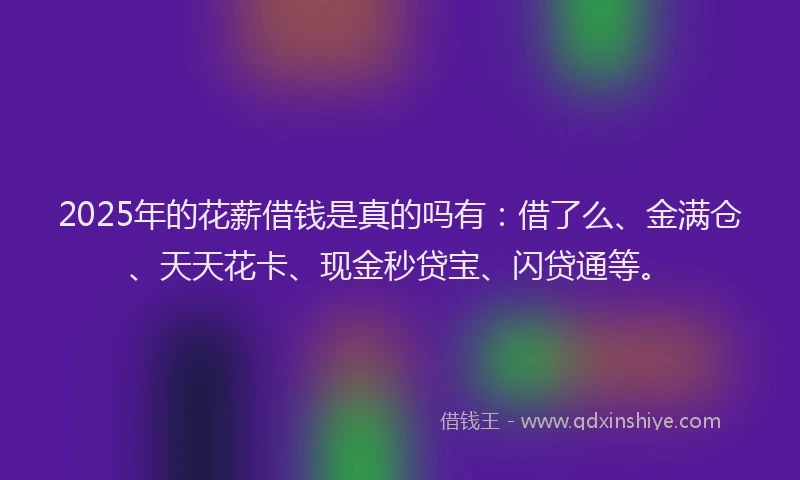 2025年的花薪借钱是真的吗有：借了么、金满仓、天天花卡、现金秒贷宝、闪贷通等。