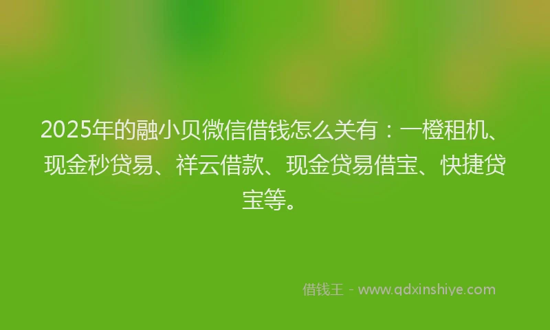 2025年的融小贝微信借钱怎么关有：一橙租机、现金秒贷易、祥云借款、现金贷易借宝、快捷贷宝等。