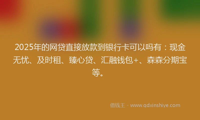 2025年的网贷直接放款到银行卡可以吗有：现金无忧、及时租、臻心贷、汇融钱包+、森森分期宝等。