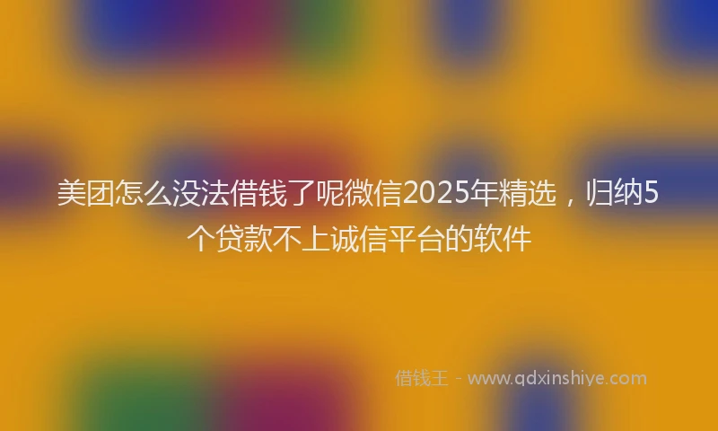 美团怎么没法借钱了呢微信2025年精选，归纳5个贷款不上诚信平台的软件