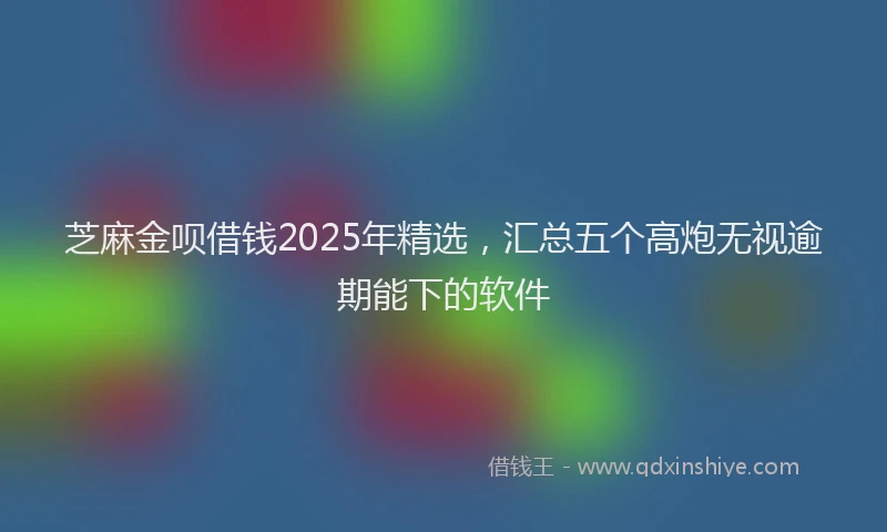 芝麻金呗借钱2025年精选，汇总五个高炮无视逾期能下的软件