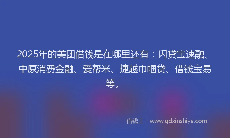 2025年的美团借钱是在哪里还有：闪贷宝速融、中原消费金融、爱帮米、捷越巾帼贷、借钱宝易等。